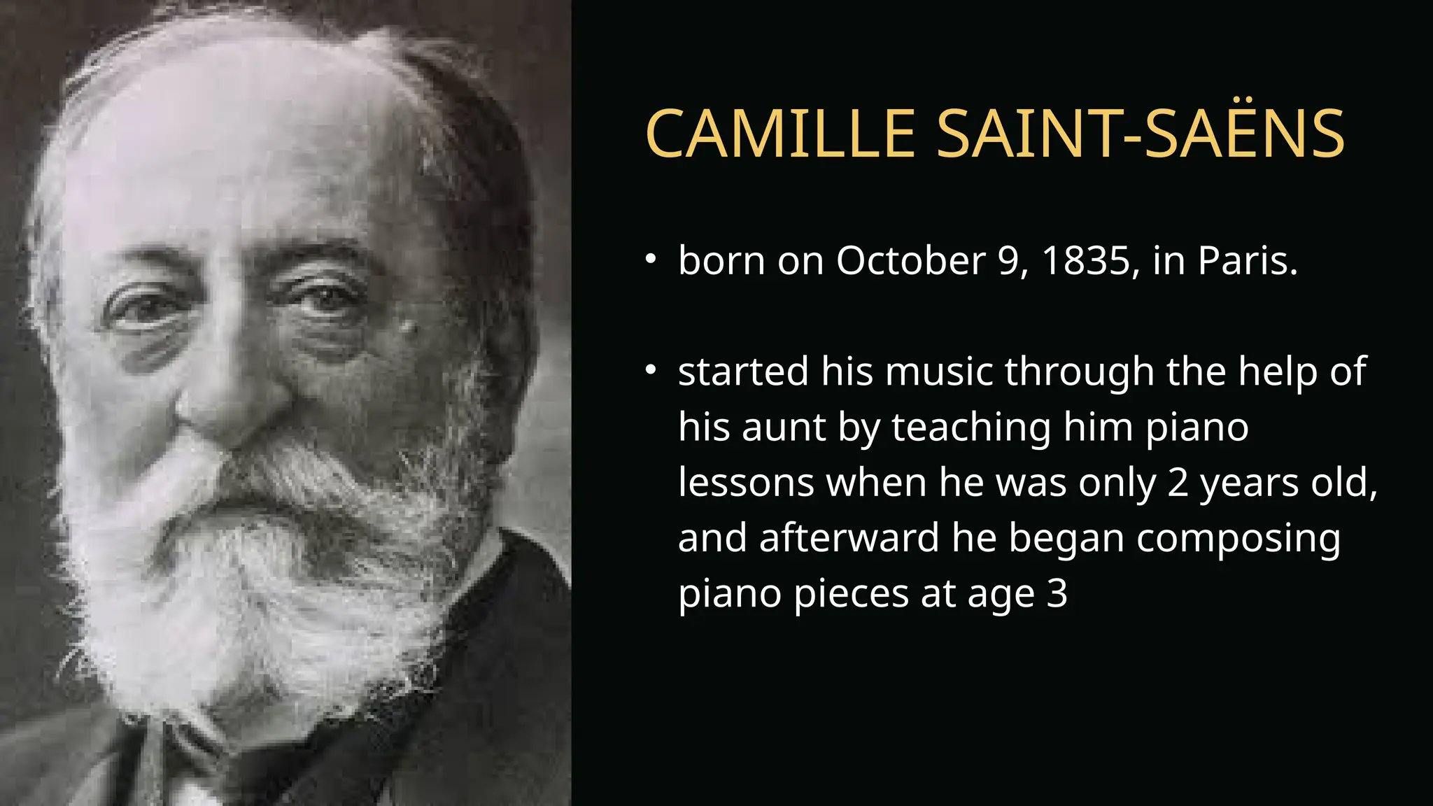 CAMILLE SAINT-SAËNS
• born on October 9, 1835, in Paris.
• started his music through the help of
his aunt by teaching him piano
lessons when he was only 2 years old,
and afterward he began composing
piano pieces at age 3
 