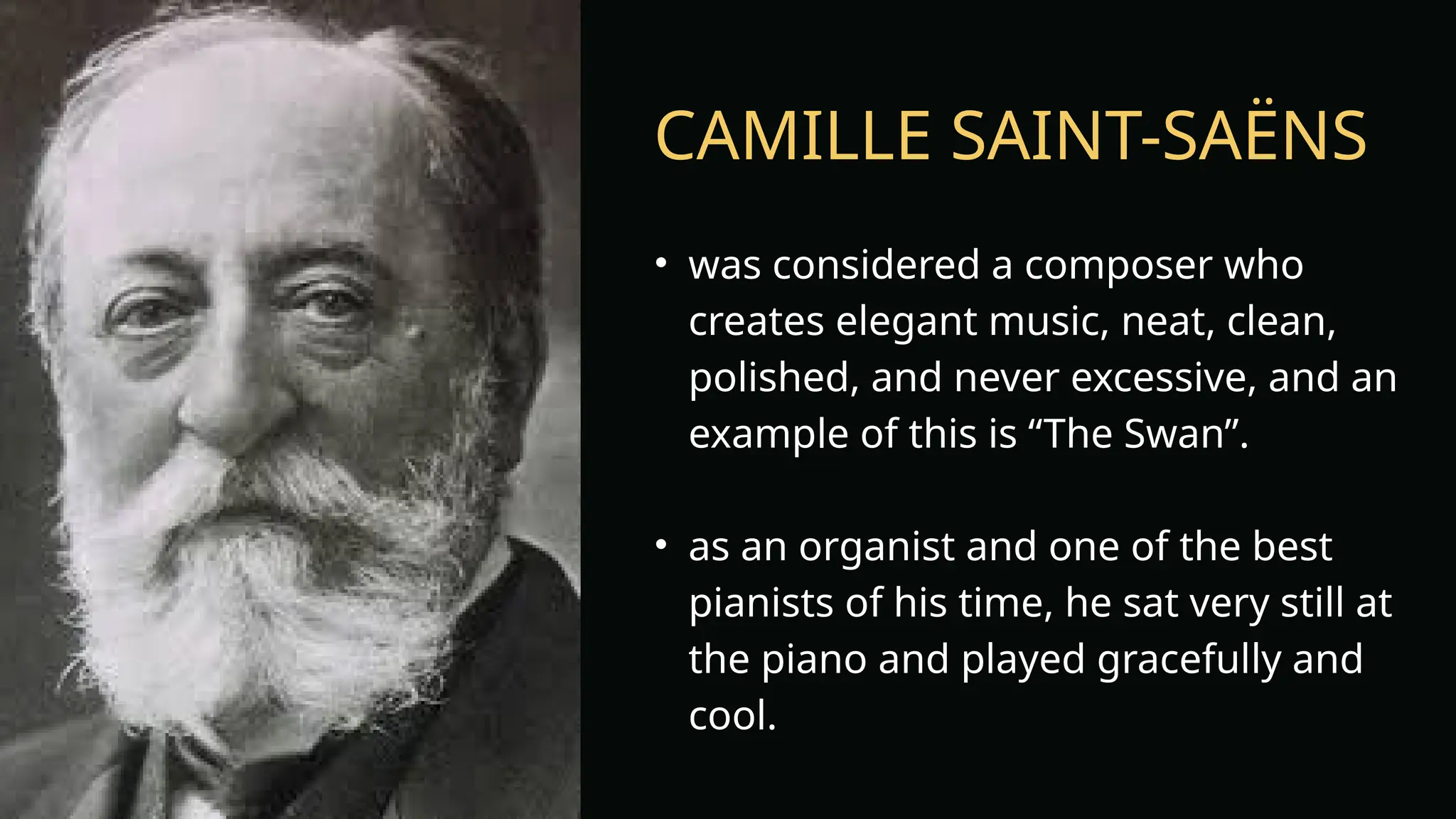 CAMILLE SAINT-SAËNS
• was considered a composer who
creates elegant music, neat, clean,
polished, and never excessive, and an
example of this is “The Swan”.
• as an organist and one of the best
pianists of his time, he sat very still at
the piano and played gracefully and
cool.
 