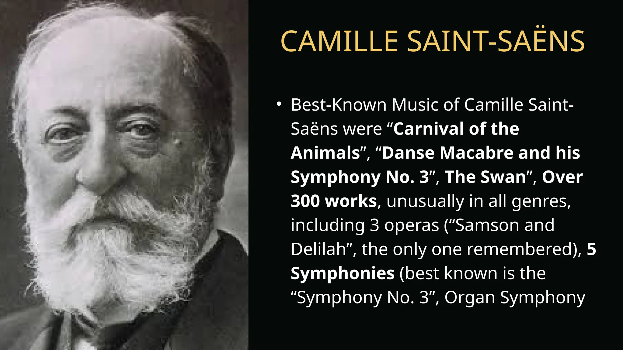 CAMILLE SAINT-SAËNS
• Best-Known Music of Camille Saint-
Saëns were “Carnival of the
Animals”, “Danse Macabre and his
Symphony No. 3”, The Swan”, Over
300 works, unusually in all genres,
including 3 operas (“Samson and
Delilah”, the only one remembered), 5
Symphonies (best known is the
“Symphony No. 3”, Organ Symphony
 