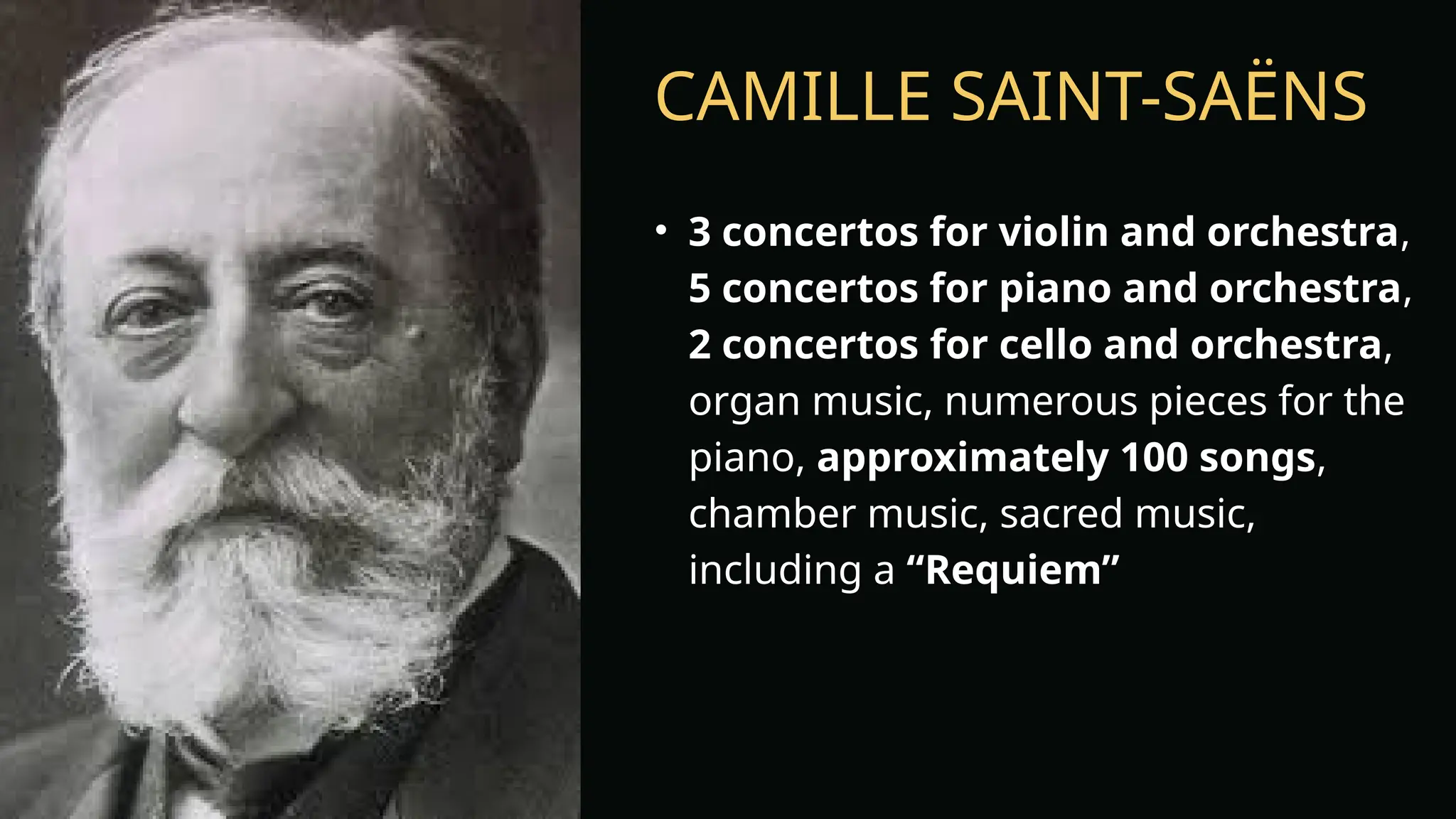 CAMILLE SAINT-SAËNS
• 3 concertos for violin and orchestra,
5 concertos for piano and orchestra,
2 concertos for cello and orchestra,
organ music, numerous pieces for the
piano, approximately 100 songs,
chamber music, sacred music,
including a “Requiem”
 