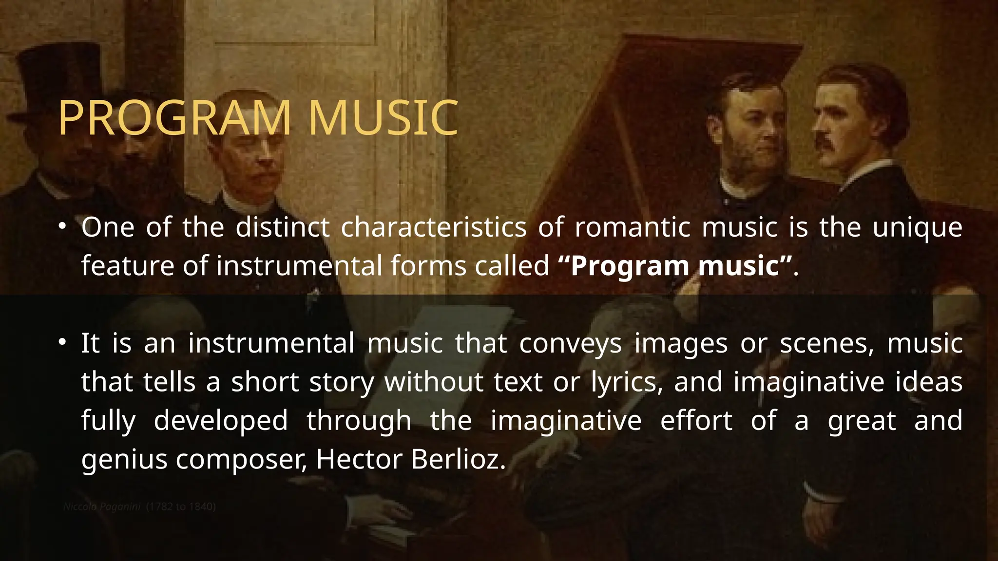 Niccolo Paganini (1782 to 1840)
PROGRAM MUSIC
• One of the distinct characteristics of romantic music is the unique
feature of instrumental forms called “Program music”.
• It is an instrumental music that conveys images or scenes, music
that tells a short story without text or lyrics, and imaginative ideas
fully developed through the imaginative effort of a great and
genius composer, Hector Berlioz.
 