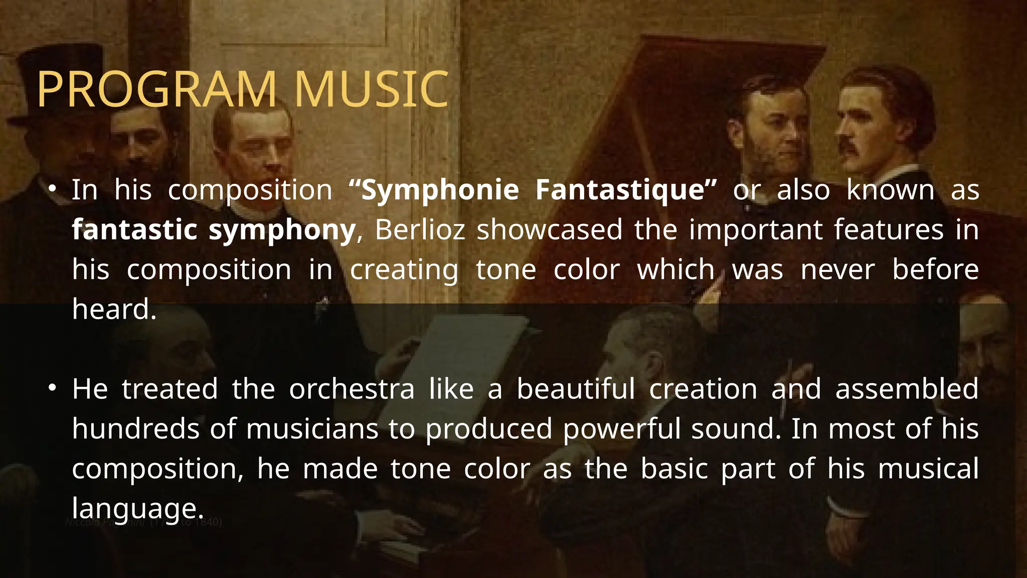 Niccolo Paganini (1782 to 1840)
PROGRAM MUSIC
• In his composition “Symphonie Fantastique” or also known as
fantastic symphony, Berlioz showcased the important features in
his composition in creating tone color which was never before
heard.
• He treated the orchestra like a beautiful creation and assembled
hundreds of musicians to produced powerful sound. In most of his
composition, he made tone color as the basic part of his musical
language.
 