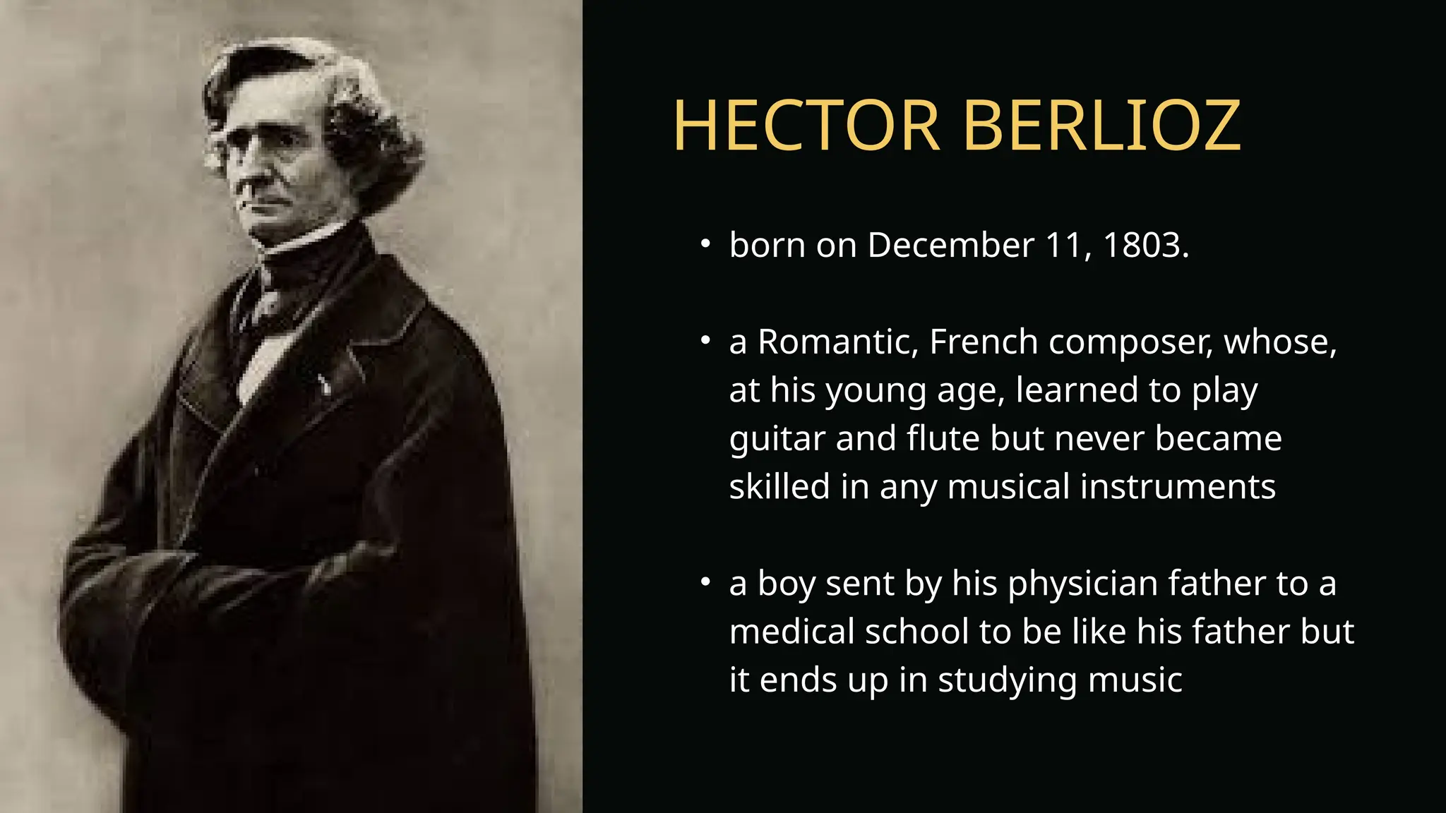 HECTOR BERLIOZ
• born on December 11, 1803.
• a Romantic, French composer, whose,
at his young age, learned to play
guitar and flute but never became
skilled in any musical instruments
• a boy sent by his physician father to a
medical school to be like his father but
it ends up in studying music
 
