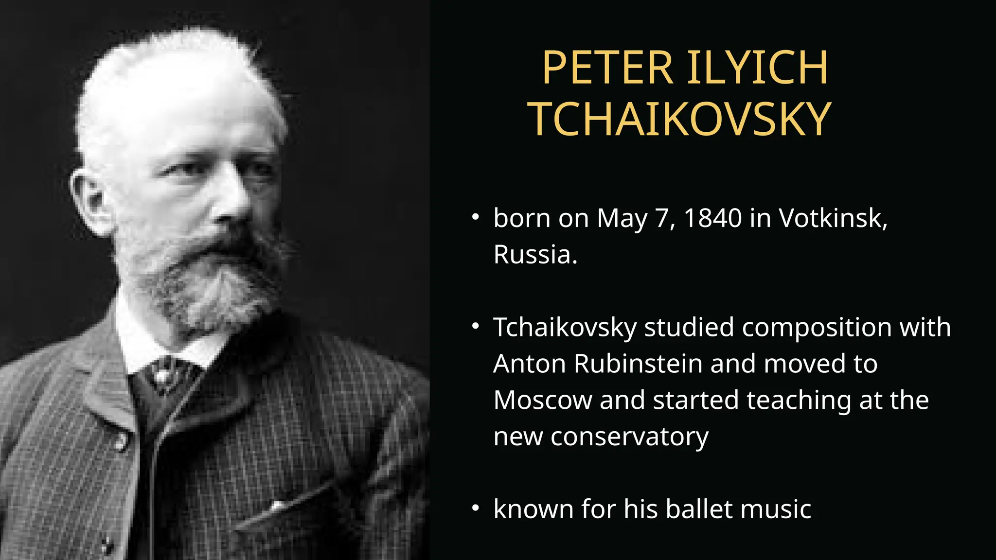 PETER ILYICH
TCHAIKOVSKY
• born on May 7, 1840 in Votkinsk,
Russia.
• Tchaikovsky studied composition with
Anton Rubinstein and moved to
Moscow and started teaching at the
new conservatory
• known for his ballet music
 