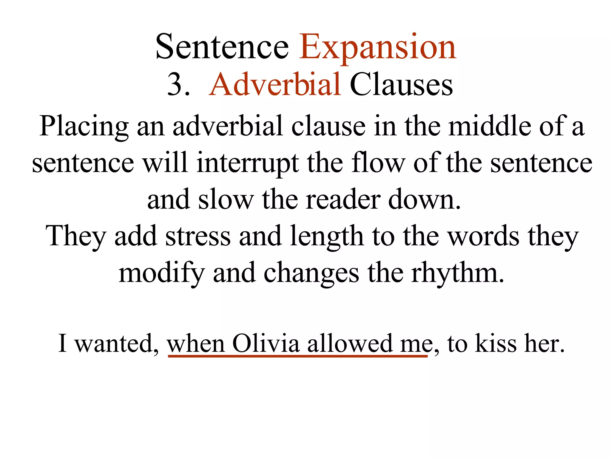 Sentence  Expansion 3.   Adverbial  Clauses Placing an adverbial clause in the middle of a sentence will interrupt the flow of the sentence and slow the reader down.  They add stress and length to the words they modify and changes the rhythm. I wanted, when Olivia allowed me, to kiss her. 