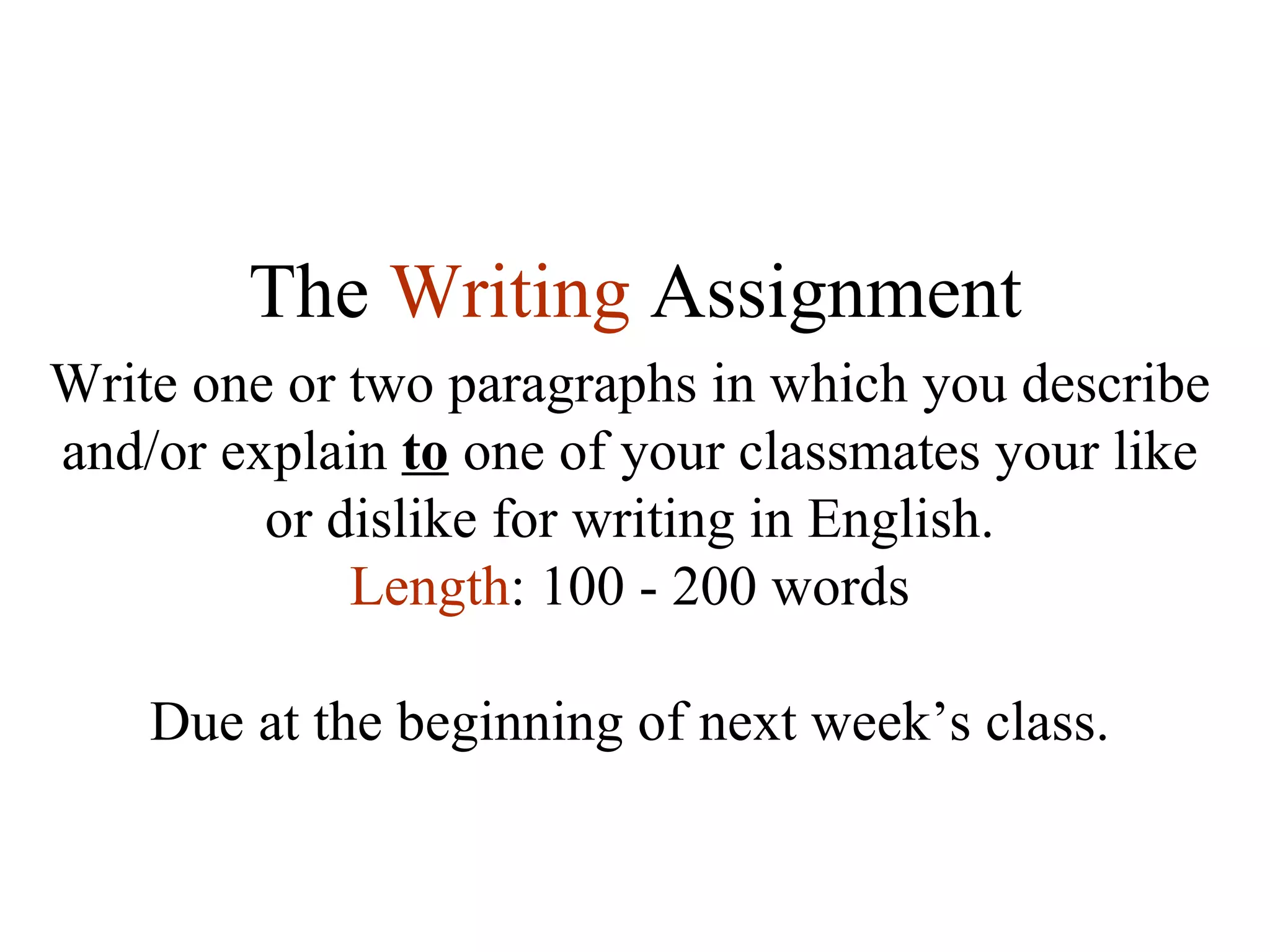 The  Writing   Assignment Write one or two paragraphs in which you describe and/or explain  to  one of your classmates your like or dislike for writing in English. Length : 100 - 200 words Due at the beginning of next week’s class. 