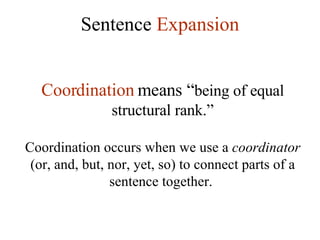 Sentence  Expansion Coordination  means “ being of equal structural rank.” Coordination occurs when we use a  coordinator  (or, and, but, nor, yet, so) to connect parts of a sentence together.  