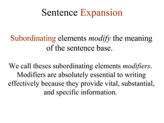 Sentence  Expansion Subordinating  elements  modify  the meaning of the sentence base.   We call theses subordinating elements  modifiers .  Modifiers are absolutely essential to writing effectively because they provide vital, substantial, and specific information.  