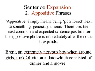 Sentence  Expansion 2.  Appositive  Phrases ‘ Appositive’ simply means being ‘positioned’ next to something, generally a noun.  Therefore, the most common and expected sentence position for the appositive phrase is immediately after the noun it expands. Brent, an extremely nervous boy when around girls, took Olivia on a date which consisted of dinner and a movie.   
