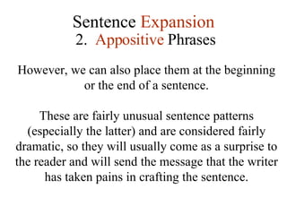 Sentence  Expansion 2.  Appositive  Phrases However, we can also place them at the beginning or the end of a sentence. These are fairly unusual sentence patterns (especially the latter) and are considered fairly dramatic, so they will usually come as a surprise to the reader and will send the message that the writer has taken pains in crafting the sentence. 