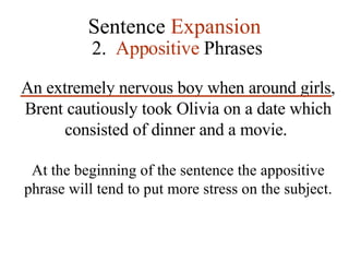 Sentence  Expansion 2.  Appositive  Phrases An extremely nervous boy when around girls, Brent cautiously took Olivia on a date which consisted of dinner and a movie.   At the beginning of the sentence the appositive phrase will tend to put more stress on the subject. 