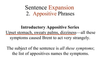 Sentence  Expansion 2.  Appositive  Phrases Introductory Appositive Series  Upset stomach, sweaty palms, dizziness—all these symptoms caused Brent to act very strangely.  The subject of the sentence is  all these symptoms ; the list of appositives names the symptoms. 