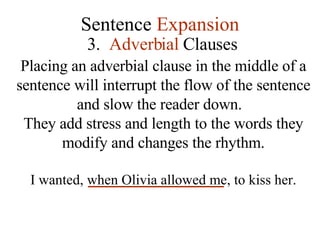 Sentence  Expansion 3.   Adverbial  Clauses Placing an adverbial clause in the middle of a sentence will interrupt the flow of the sentence and slow the reader down.  They add stress and length to the words they modify and changes the rhythm. I wanted, when Olivia allowed me, to kiss her. 