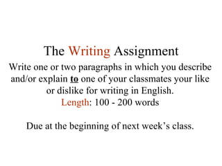 The  Writing   Assignment Write one or two paragraphs in which you describe and/or explain  to  one of your classmates your like or dislike for writing in English. Length : 100 - 200 words Due at the beginning of next week’s class. 