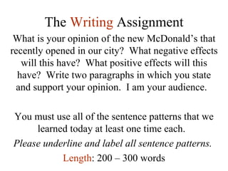 The  Writing   Assignment What is your opinion of the new McDonald’s that recently opened in our city?  What negative effects will this have?  What positive effects will this have?  Write two paragraphs in which you state and support your opinion.  I am your audience.  You must use all of the sentence patterns that we learned today at least one time each.  Please underline and label all sentence patterns.  Length : 200 – 300 words 
