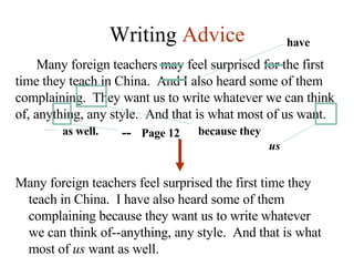 Writing  Advice Many foreign teachers may feel surprised for the first time they teach in China.  And I also heard some of them complaining.  They want us to write whatever we can think of, anything, any style.  And that is what most of us want.  because they --  Page 12 us as well. have Many foreign teachers feel surprised the first time they teach in China.  I have also heard some of them complaining because they want us to write whatever we can think of--anything, any style.  And that is what most of  us  want as well. 