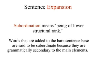 Sentence  Expansion Subordination  means ‘being of lower structural rank.’   Words that are added to the bare sentence base are said to be subordinate because they are grammatically  secondary  to the main elements.  