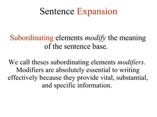 Sentence  Expansion Subordinating  elements  modify  the meaning of the sentence base.   We call theses subordinating elements  modifiers .  Modifiers are absolutely essential to writing effectively because they provide vital, substantial, and specific information.  