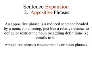 Sentence  Expansion 2.  Appositive  Phrases An appositive phrase is a reduced sentence headed by a noun, functioning, just like a relative clause, to define or restrict the noun by adding definition-like details to it.  Appositive phrases  rename  nouns or noun phrases.  