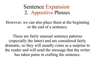 Sentence  Expansion 2.  Appositive  Phrases However, we can also place them at the beginning or the end of a sentence. These are fairly unusual sentence patterns (especially the latter) and are considered fairly dramatic, so they will usually come as a surprise to the reader and will send the message that the writer has taken pains in crafting the sentence. 