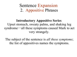 Sentence  Expansion 2.  Appositive  Phrases Introductory Appositive Series  Upset stomach, sweaty palms, and shaking leg syndrome — all these symptoms caused Mark to act very strangely.   The subject of the sentence is  all these symptoms ; the list of appositives names the symptoms. 