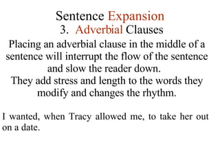 Sentence  Expansion 3.   Adverbial  Clauses Placing an adverbial clause in the middle of a sentence will interrupt the flow of the sentence and slow the reader down.  They add stress and length to the words they modify and changes the rhythm. I wanted, when Tracy allowed me, to take her out on a date. 