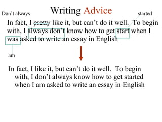 Writing  Advice In fact, I like it, but can’t do it well.  To begin with, I don’t always know how to get started when I am asked to write an essay in English In fact, I pretty like it, but can’t do it well.  To begin with, I always don’t know how to get start when I was asked to write an essay in English Don’t always started am 