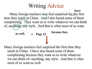 Writing  Advice Many foreign teachers may feel surprised for the first time they teach in China.  And I also heard some of them complaining.  They want us to write whatever we can think of, anything, any style.  And that is what most of us want.  because they --  Page 12 as well. have Many foreign teachers feel surprised the first time they teach in China.  I have also heard some of them complaining because they want us to write whatever we can think of--anything, any style.  And that is what most of  us  want as well. 