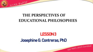 LESSON 3
THE PERSPECTIVES OF
EDUCATIONAL PHILOSOPHIES
JosephineG. Contreras, PhD
 