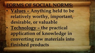 FORMS OF SOCIAL NORMS:
• Values – Anything held to be
relatively worthy, important,
desirable, or valuable
• Technology – the practical
application of knowledge in
converting raw materials into
finished products
 