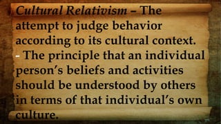 Cultural Relativism – The
attempt to judge behavior
according to its cultural context.
- The principle that an individual
person’s beliefs and activities
should be understood by others
in terms of that individual’s own
culture.
 