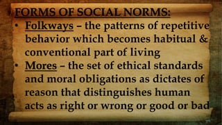 FORMS OF SOCIAL NORMS:
• Folkways – the patterns of repetitive
behavior which becomes habitual &
conventional part of living
• Mores – the set of ethical standards
and moral obligations as dictates of
reason that distinguishes human
acts as right or wrong or good or bad
 