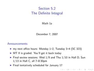 Section 5.2
                  The Deﬁnite Integral

                           Math 1a


                      December 7, 2007


Announcements
   my next oﬃce hours: Monday 1–2, Tuesday 3–4 (SC 323)
   MT II is graded. You’ll get it back today
   Final seview sessions: Wed 1/9 and Thu 1/10 in Hall D, Sun
   1/13 in Hall C, all 7–8:30pm
   Final tentatively scheduled for January 17