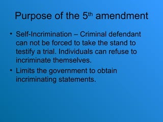 Purpose of the 5 th  amendment Self-Incrimination – Criminal defendant can not be forced to take the stand to testify a trial. Individuals can refuse to incriminate themselves. Limits the government to obtain incriminating statements.  