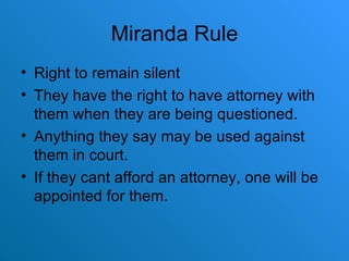 Miranda Rule Right to remain silent They have the right to have attorney with them when they are being questioned. Anything they say may be used against them in court. If they cant afford an attorney, one will be appointed for them. 