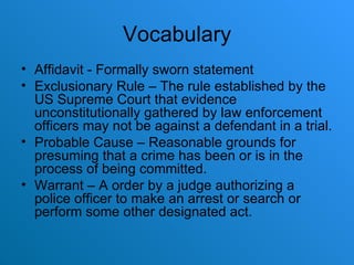 Vocabulary Affidavit - Formally sworn statement Exclusionary Rule – The rule established by the US Supreme Court that evidence unconstitutionally gathered by law enforcement officers may not be against a defendant in a trial. Probable Cause – Reasonable grounds for presuming that a crime has been or is in the process of being committed. Warrant – A order by a judge authorizing a police officer to make an arrest or search or perform some other designated act. 