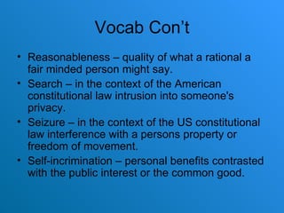 Vocab Con’t Reasonableness – quality of what a rational a fair minded person might say. Search – in the context of the American constitutional law intrusion into someone's privacy. Seizure – in the context of the US constitutional law interference with a persons property or freedom of movement. Self-incrimination – personal benefits contrasted with the public interest or the common good. 