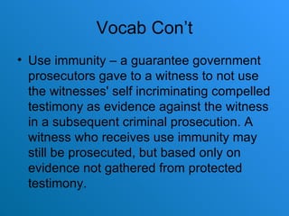 Vocab Con’t Use immunity – a guarantee government prosecutors gave to a witness to not use the witnesses' self incriminating compelled testimony as evidence against the witness in a subsequent criminal prosecution. A witness who receives use immunity may still be prosecuted, but based only on evidence not gathered from protected testimony. 