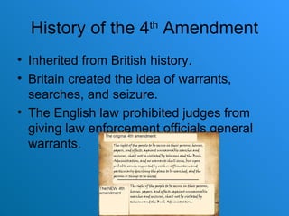 History of the 4 th  Amendment Inherited from British history. Britain created the idea of warrants, searches, and seizure. The English law prohibited judges from giving law enforcement officials general warrants. 
