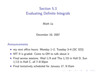 Section 5.3
             Evaluating Deﬁnite Integrals

                           Math 1a


                     December 10, 2007


Announcements
   my next oﬃce hours: Monday 1–2, Tuesday 3–4 (SC 323)
   MT II is graded. Come to OH to talk about it
   Final seview sessions: Wed 1/9 and Thu 1/10 in Hall D, Sun
   1/13 in Hall C, all 7–8:30pm
   Final tentatively scheduled for January 17, 9:15am