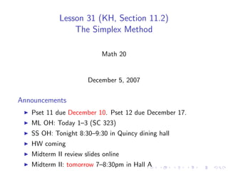 Lesson 31 (KH, Section 11.2)
                The Simplex Method

                           Math 20


                      December 5, 2007

Announcements
   Pset 11 due December 10. Pset 12 due December 17.
   ML OH: Today 1–3 (SC 323)
   SS OH: Tonight 8:30–9:30 in Quincy dining hall
   HW coming
   Midterm II review slides online
   Midterm II: tomorrow 7–8:30pm in Hall A