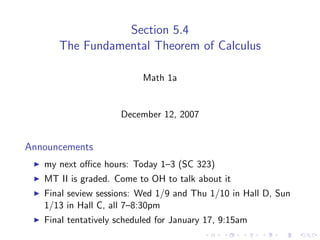 Section 5.4
      The Fundamental Theorem of Calculus

                           Math 1a


                     December 12, 2007


Announcements
   my next oﬃce hours: Today 1–3 (SC 323)
   MT II is graded. Come to OH to talk about it
   Final seview sessions: Wed 1/9 and Thu 1/10 in Hall D, Sun
   1/13 in Hall C, all 7–8:30pm
   Final tentatively scheduled for January 17, 9:15am