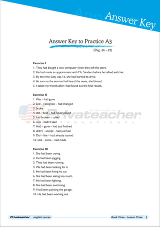 Answer Key
Answer Key
english course Book Three - Lesson Three
Answer Key to Practice A3
1
(Pag. 46 - 47)
Exercise I
1. They had bought a new computer when they left the store.
2. He had made an appointment with Ms. Sanders before he talked with her.
3. By the time Suzy was 16, she had learned to drive.
4. As soon as the woman had heard the news, she fainted.
5. I called my friends after I had found out the final results.
Exercise II
1. Was – had gone
2. Did – recognize – had changed
3. broke
4. did – beat – had never played
5. had broken – called
6. was – hadn't seen
7. Had – gone – had just finished
8. didn't – accept – had just had
9. Did – like – had already started
10. Did – come – had made
Exercise III
1. She had been crying.
2. He had been jogging.
3. They had been running
4. We had been looking for it.
5. He had been fixing his car.
6. She had been eating too much.
7. He had been fighting.
8. She had been swimming.
9. I had been painting the garage.
10. He had been working out.
 