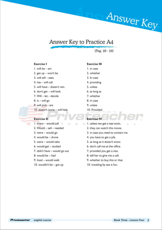 Answer Key
Answer Key
english course Book Three - Lesson Four
Answer Key to Practice A4
1
(Pag. 58 - 59)
Exercise I
1. will be – am
2. get up – won't be
3. will tell – sees
4. has – will call
5. will have – doesn't rain.
6. don't get – will look
7. Will – let – decide
8. is – will go
9. will pick - are
10. doesn't come – will help
Exercise II
1. knew – would call
2. Would – sell – needed
3. were – would go
4. would be – drove
5. were – would take
6. would get – studied
7. didn't have – would go out
8. would be – had
9. lived – would walk
10. wouldn't be – got up
Exercise III
1. in case
2. whether
3. In case
4. providing
5. unless
6. as long as
7. whether
8. in case
9. unless
10. Provided
Exercise IV
1. unless we get a taxi soon.
2. they can watch this movie.
3. in case you need to contact me.
4. you have to get a job.
5. as long as it doesn't snow.
6. don't call me at the office.
7. provided you get a visa.
8. tell her to give me a call.
9. whether to buy this or that.
10. traveling by sea is fun.
 