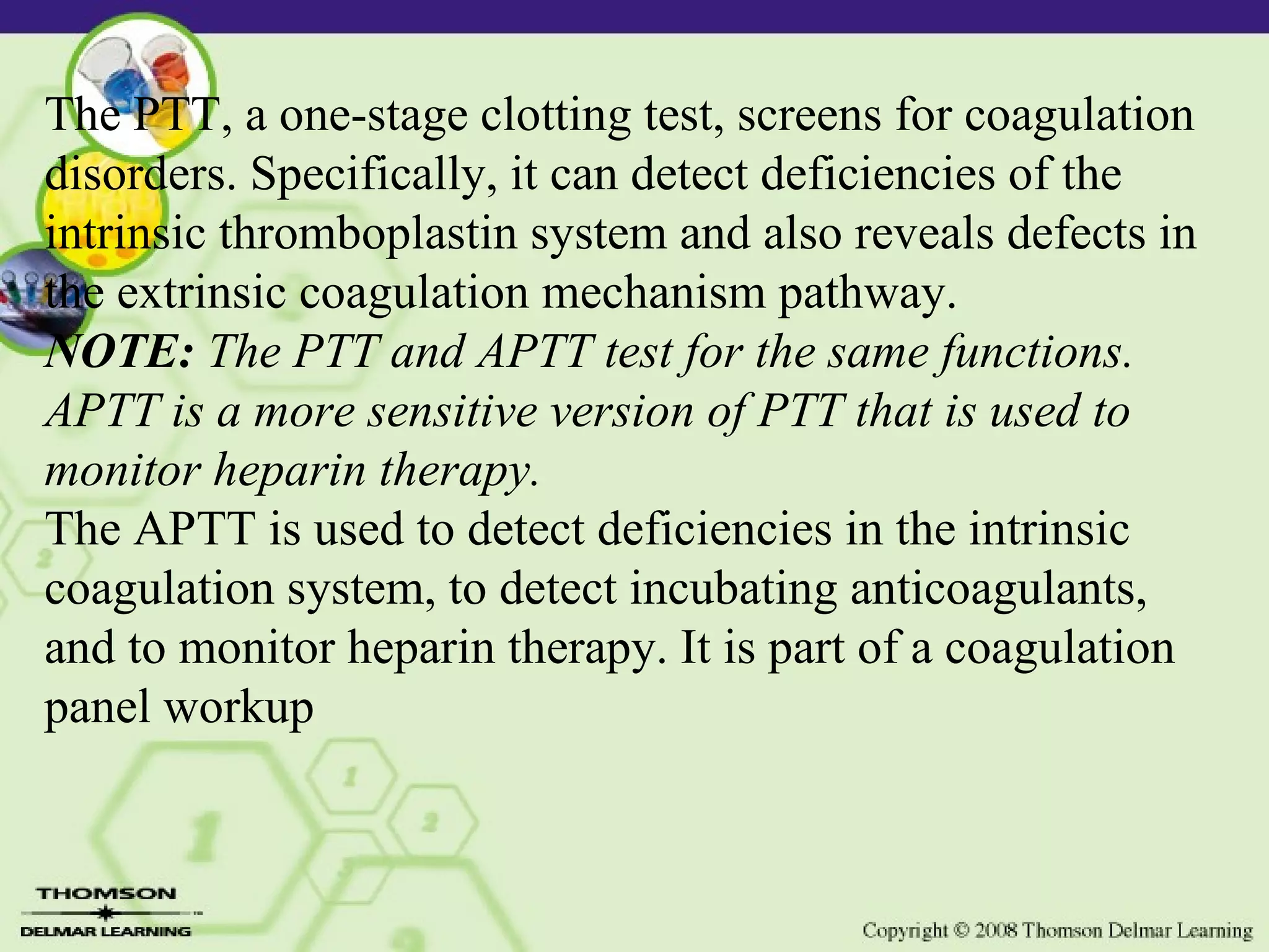 The PTT, a one-stage clotting test, screens for coagulation disorders. Specifically, it can detect deficiencies of the intrinsic thromboplastin system and also reveals defects in the extrinsic coagulation mechanism pathway. NOTE: The PTT and APTT test for the same functions. APTT is a more sensitive version of PTT that is used to monitor heparin therapy. The APTT is used to detect deficiencies in the intrinsic coagulation system, to detect incubating anticoagulants, and to monitor heparin therapy. It is part of a coagulation panel workup