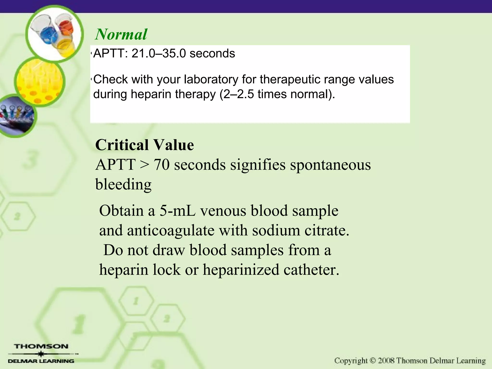 Normal Critical Value APTT > 70 seconds signifies spontaneous bleeding Obtain a 5-mL venous blood sample and anticoagulate with sodium citrate. Do not draw blood samples from a heparin lock or heparinized catheter. • APTT: 21.0–35.0 seconds • Check with your laboratory for therapeutic range values during heparin therapy (2–2.5 times normal).