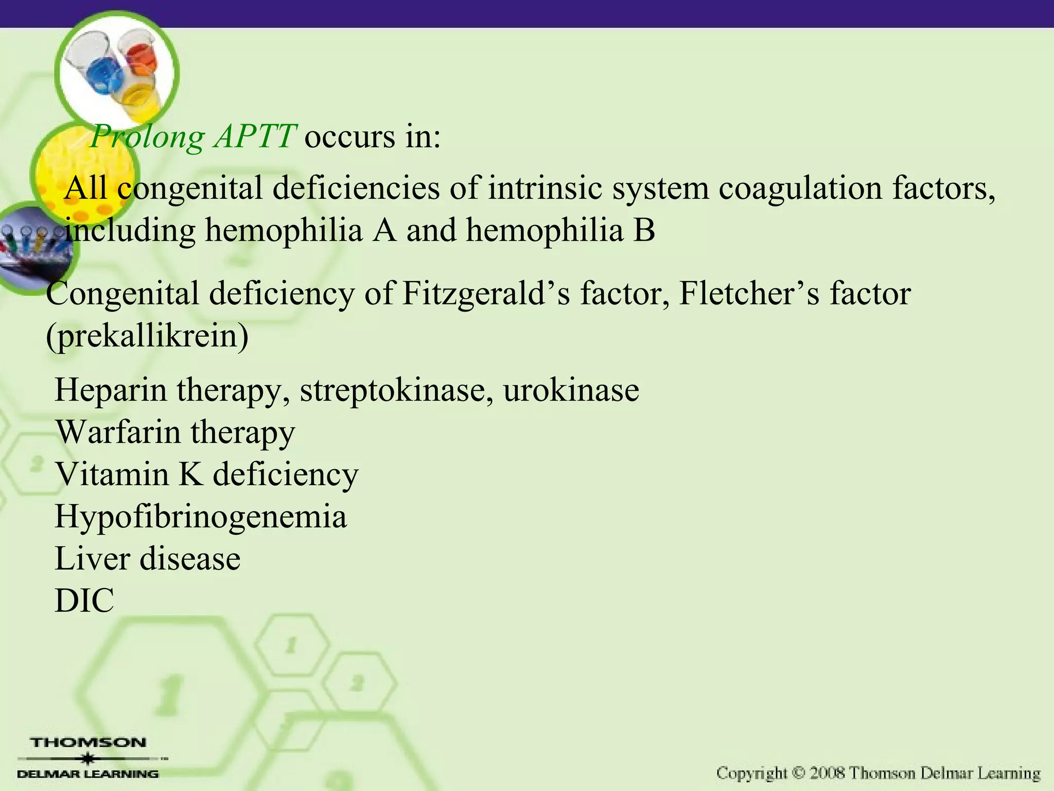 Prolong APTT occurs in: All congenital deficiencies of intrinsic system coagulation factors, including hemophilia A and hemophilia B Congenital deficiency of Fitzgerald’s factor, Fletcher’s factor (prekallikrein) Heparin therapy, streptokinase, urokinase Warfarin therapy Vitamin K deficiency Hypofibrinogenemia Liver disease DIC