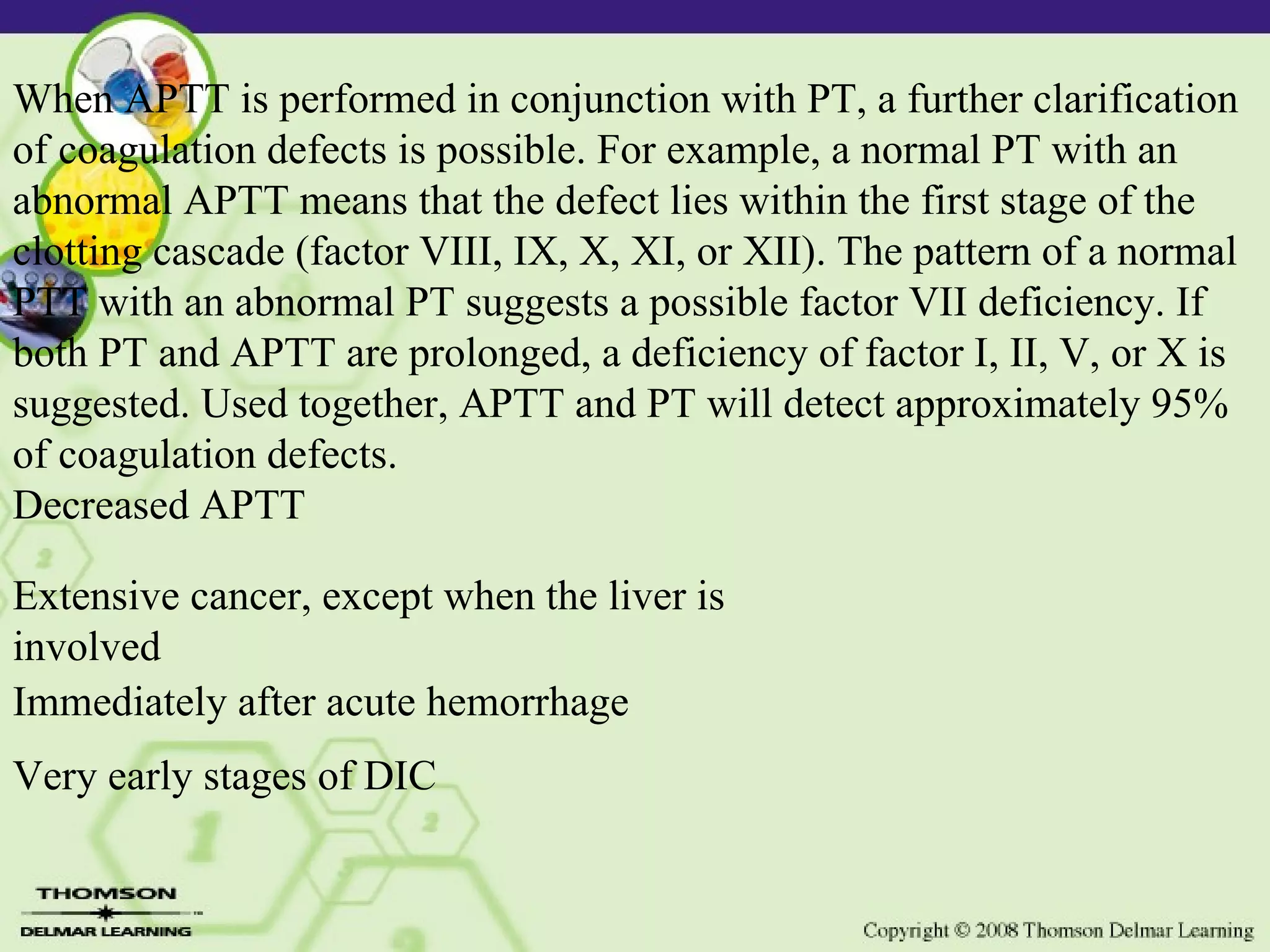 When APTT is performed in conjunction with PT, a further clarification of coagulation defects is possible. For example, a normal PT with an abnormal APTT means that the defect lies within the first stage of the clotting cascade (factor VIII, IX, X, XI, or XII). The pattern of a normal PTT with an abnormal PT suggests a possible factor VII deficiency. If both PT and APTT are prolonged, a deficiency of factor I, II, V, or X is suggested. Used together, APTT and PT will detect approximately 95% of coagulation defects. Decreased APTT Extensive cancer, except when the liver is involved Immediately after acute hemorrhage Very early stages of DIC