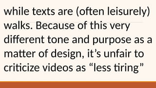 while texts are (often leisurely)
walks. Because of this very
different tone and purpose as a
matter of design, it’s unfair to
criticize videos as “less tiring”
 