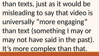 than texts, just as it would be
misleading to say that video is
universally “more engaging”
than text (something I may or
may not have said in the past).
It’s more complex than that.
 